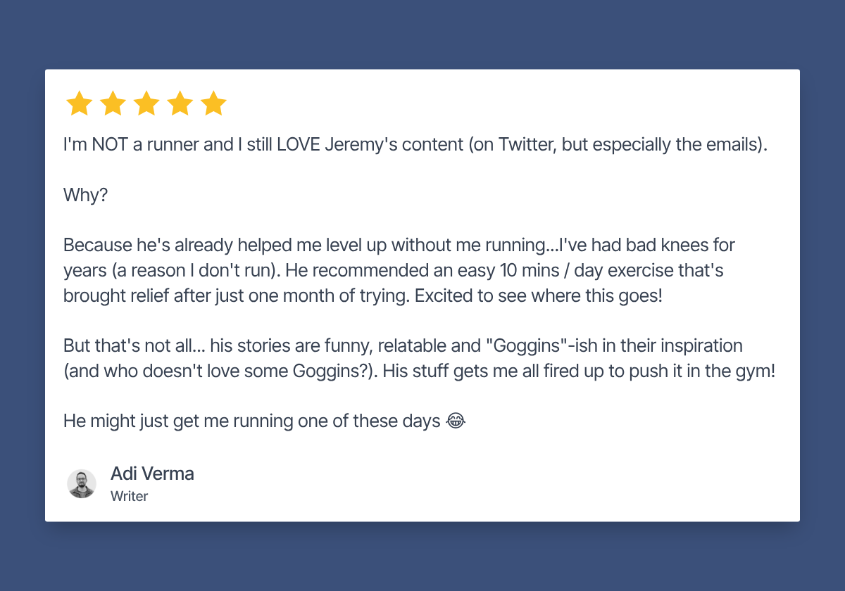 Five star review by Adi Verma, Writer: I'm NOT a runner and I still LOVE Jeremy's content (on Twitter, but especially the emails). Why? Because he's already helped me level up without me running...I've had bad knees for years (a reason I don't run). He recommended an easy 10 mins / day exercise that's brought relief after just one month of trying. Excited to see where this goes! But that's not all... his stories are funny, relatable and "Goggins"-ish in their inspiration (and who doesn't love some Goggins?). His stuff gets me all fired up to push it in the gym! He might just get me running one of these days 😂
