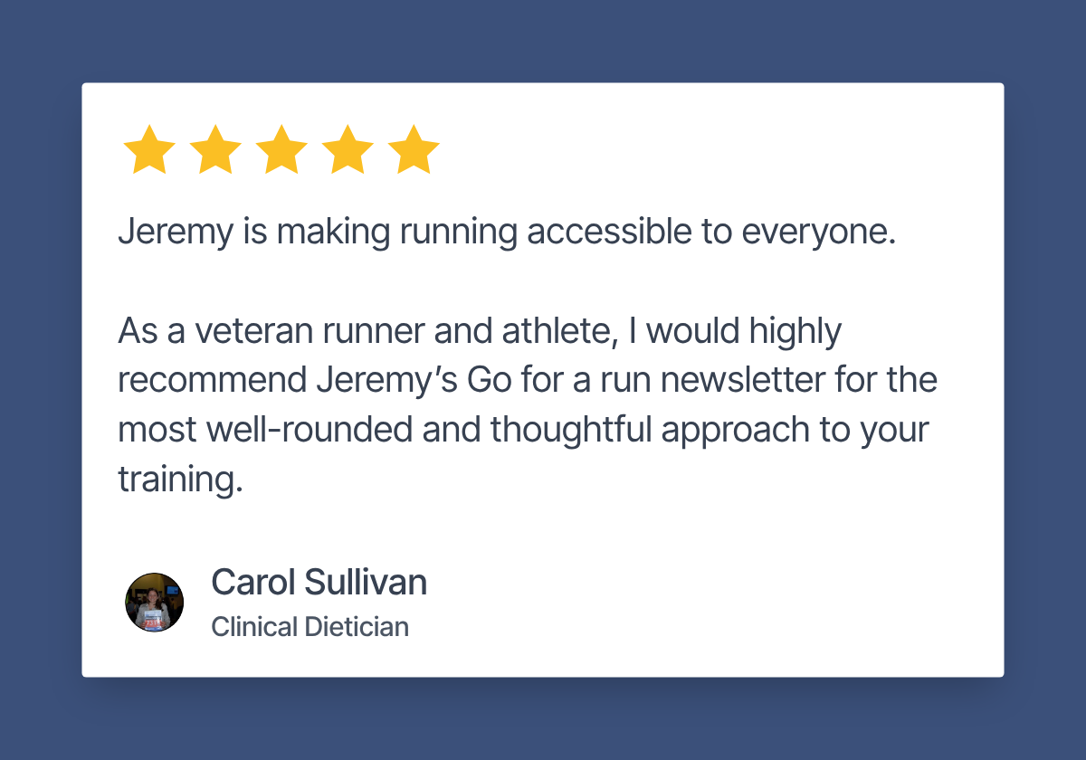 Five star review by Carol Sullivan, Clinical Dietician: Jeremy is making running accessible to everyone. As a veteran runner and athlete, I would highly recommend Jeremy's Go for a run newsletter for the most well-rounded and thoughtful approach to your training.
