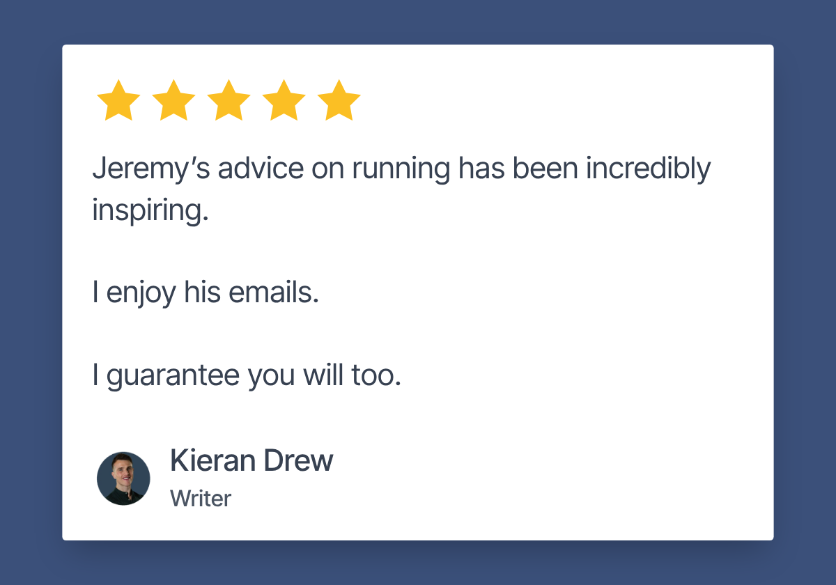 Five star review by Kieran Drew, Writer: Jeremy's advice on running has been incredibly inspiring. I enjoy his emails. I guarantee you will too.