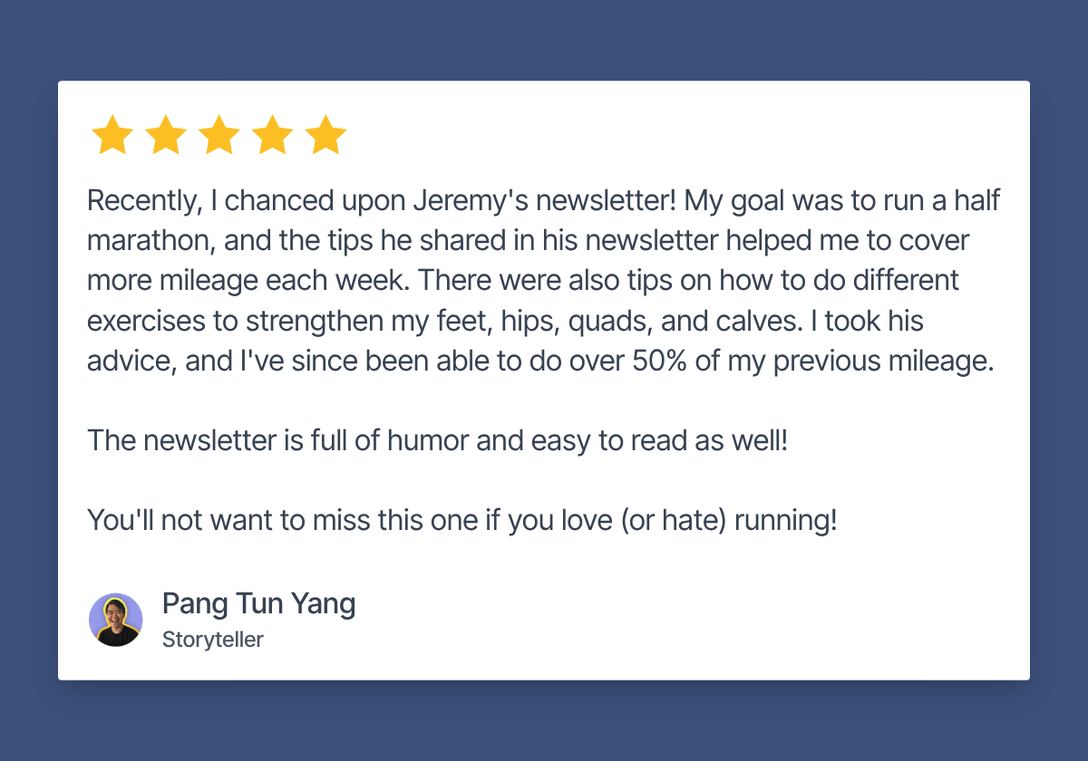 Five star review by Pang Tun Yang, Storyteller: Recently, I chanced upon Jeremy's newsletter! My goal was to run a half marathon, and the tips he shared in his newsletter helped me to cover more mileage each week. There were also tips on how to do different exercises to strengthen my feet, hips, quads, and calves. I took his advice, and I've since been able to do over 50% of my previous mileage. The newsletter is full of humor and easy to read as well! You'll not want to miss this one if you love (or hate) running!